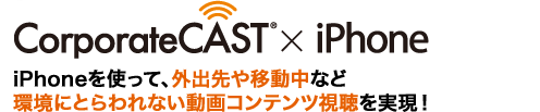 CorporateCAST for iPhone  iPhoneを使って、外出先や移動中など環境にとらわれない動画コンテンツ視聴を実現！